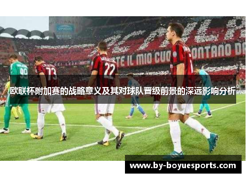 欧联杯附加赛的战略意义及其对球队晋级前景的深远影响分析 欧联杯附加赛的战略意义及其对球队晋级前景的深远影响分析