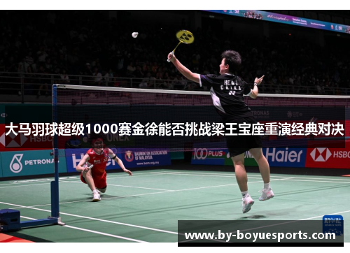 大马羽球超级1000赛金徐能否挑战梁王宝座重演经典对决