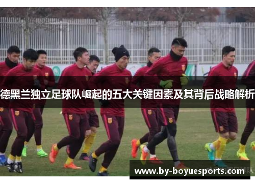 德黑兰独立足球队崛起的五大关键因素及其背后战略解析