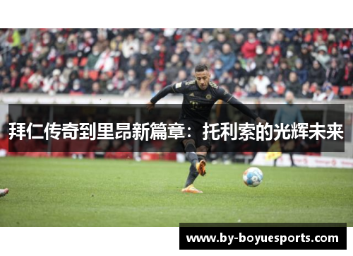 拜仁传奇到里昂新篇章：托利索的光辉未来