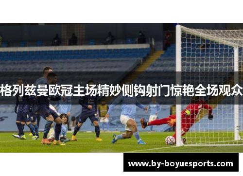 格列兹曼欧冠主场精妙侧钩射门惊艳全场观众 格列兹曼欧冠主场精妙侧钩射门惊艳全场观众