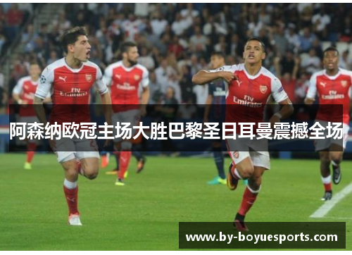 阿森纳欧冠主场大胜巴黎圣日耳曼震撼全场